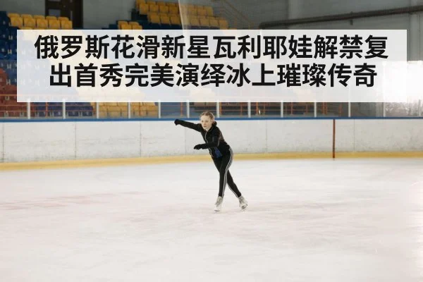 俄罗斯花滑新星瓦利耶娃解禁复出首秀完美演绎冰上璀璨传奇