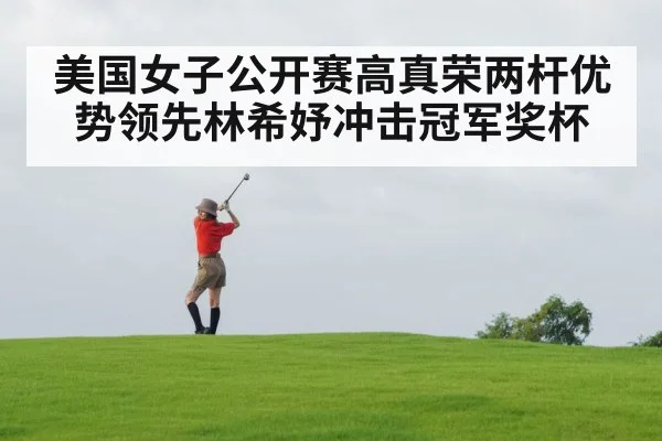 美国女子公开赛高真荣两杆优势领先林希妤冲击冠军奖杯